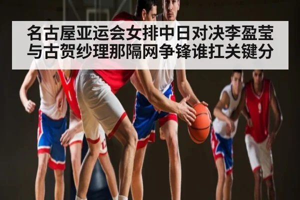 名古屋亚运会女排中日对决李盈莹与古贺纱理那隔网争锋谁扛关键分