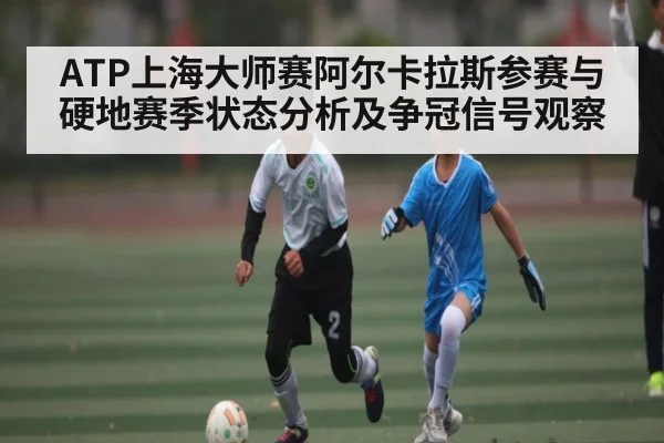 ATP上海大师赛阿尔卡拉斯参赛与硬地赛季状态分析及争冠信号观察