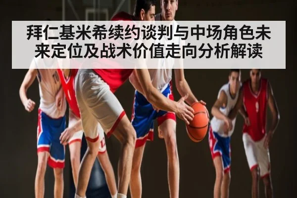 拜仁基米希续约谈判与中场角色未来定位及战术价值走向分析解读